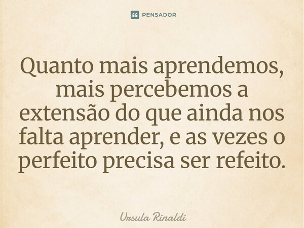 Quanto mais aprendemos, mais percebemos a extensão do que ainda nos falta aprender, e as vezes o perfeito precisa ser refeito.... Frase de Ursula Rinaldi.