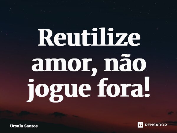⁠Reutilize amor, não jogue fora!... Frase de Ursula Santos.