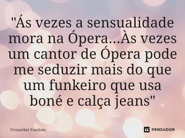 ⁠"Ás vezes a sensualidade mora na Ópera...Às vezes um cantor de Ópera pode me seduzir mais do que um funkeiro que usa boné e calça jeans"... Frase de Urusorbet Fandom.