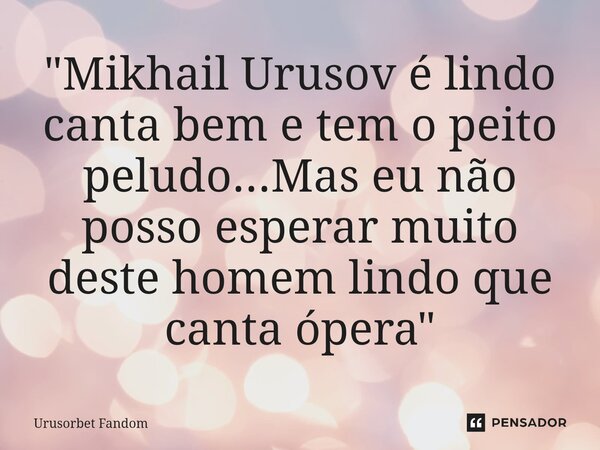 ⁠"Mikhail Urusov é lindo canta bem e tem o peito peludo...Mas eu não posso esperar muito deste homem lindo que canta ópera"... Frase de Urusorbet Fandom.
