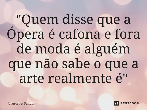 ⁠"Quem disse que a Ópera é cafona e fora de moda é alguém que não sabe o que a arte realmente é"... Frase de Urusorbet Fandom.