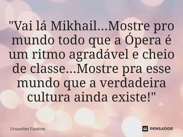 ⁠"Vai lá Mikhail...Mostre pro mundo todo que a Ópera é um ritmo agradável e cheio de classe...Mostre pra esse mundo que a verdadeira cultura ainda existe!&... Frase de Urusorbet Fandom.