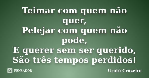 Teimar com quem não quer, Pelejar com quem não pode, E querer sem ser querido, São três tempos perdidos!... Frase de urutu cruzeiro.