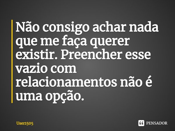 Não consigo achar nada que me faça querer existir. Preencher esse vazio com relacionamentos não é uma opção.⁠... Frase de User1505.