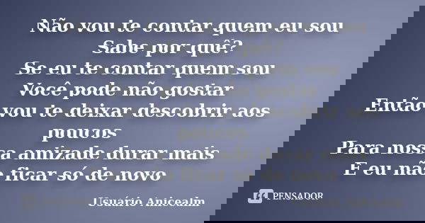 Não vou te contar quem eu sou Sabe por quê? Se eu te contar quem sou Você pode não gostar Então vou te deixar descobrir aos poucos Para nossa amizade durar mais... Frase de Usuário Anicealm.