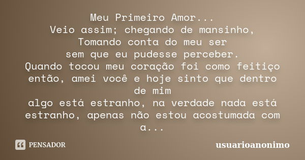 Meu Primeiro Amor... Veio assim; chegando de mansinho, Tomando conta do meu ser sem que eu pudesse perceber. Quando tocou meu coração foi como feitiço então, am... Frase de UsuárioAnônimo.