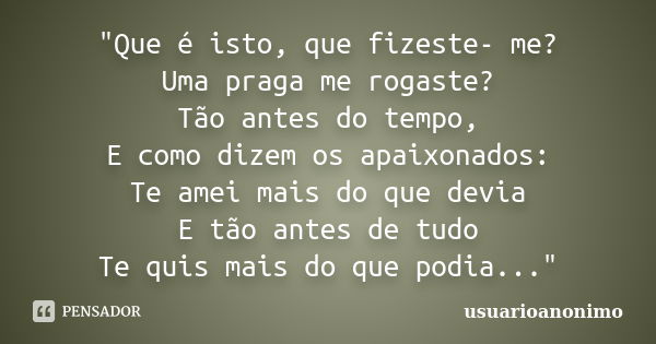 "Que é isto, que fizeste- me? Uma praga me rogaste? Tão antes do tempo, E como dizem os apaixonados: Te amei mais do que devia E tão antes de tudo Te quis ... Frase de usuarioanonimo.