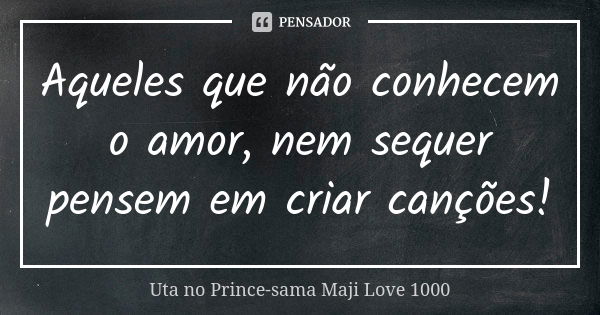 Aqueles que não conhecem o amor, nem sequer pensem em criar canções!... Frase de Uta no Prince-sama Maji Love 1000.