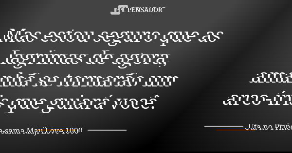 Mas estou seguro que as lagrimas de agora, amanhã se tornarão um arco-íris que guiará você.... Frase de Uta no Prince-sama Maji Love 1000.