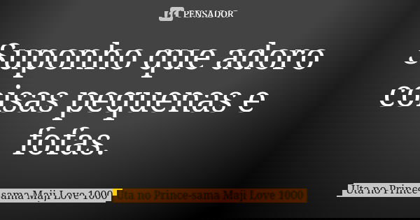 Suponho que adoro coisas pequenas e fofas.... Frase de Uta no Prince-sama Maji Love 1000.