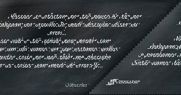 Pessoas se afastam por tão pouco.As fez por bobagem por orgulho.De pedir desculpa disser eu errei.... Nossa vida e tão rápida para perder com bobagem.Que um dia... Frase de Utescher.