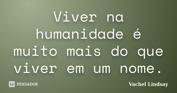 Viver na humanidade é muito mais do que viver em um nome.... Frase de Vachel Lindsay.