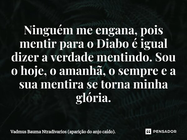 Ninguém me engana, pois mentir para o Diabo é igual dizer a verdade mentindo. Sou o hoje, o amanhã, o sempre e a sua mentira se torna minha glória.... Frase de Vadmus Bauma Ntradivarios (aparição do anjo caído)..