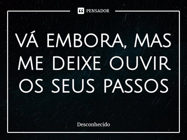 Vá embora, mas me deixe ouvir os seus passos.