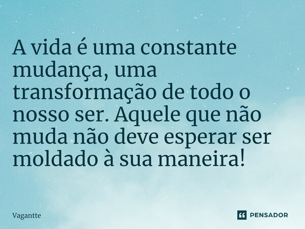 A vida é uma constante mudança, uma transformação de todo o nosso ser. Aquele que não muda não deve esperar ser moldado à sua maneira!... Frase de Vagantte.