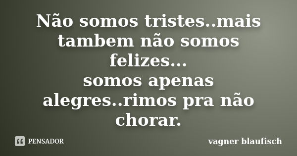 Não somos tristes..mais tambem não somos felizes... somos apenas alegres..rimos pra não chorar.... Frase de Vagner Blaufisch.