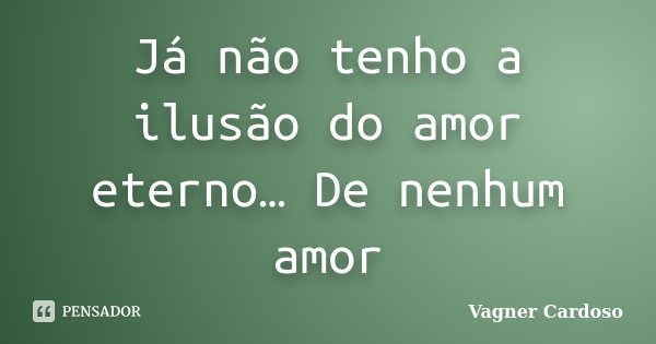 Já não tenho a ilusão do amor eterno… De nenhum amor... Frase de Vagner Cardoso.