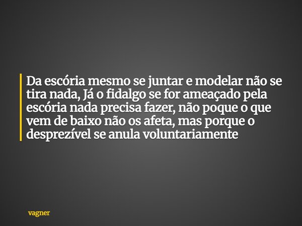 Da escória mesmo se juntar e modelar não se tira nada, Já o fidalgo se for ameaçado pela escória nada precisa fazer, não poque o que vem de baixo não os afeta, ... Frase de vagner.