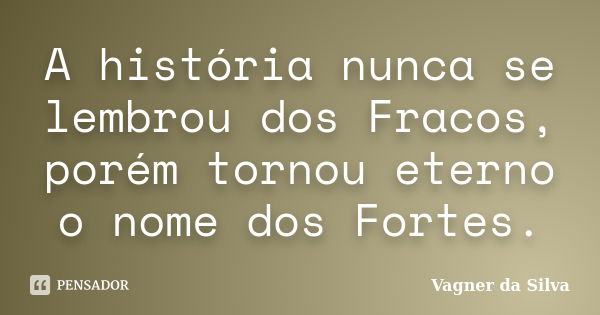 A história nunca se lembrou dos Fracos, porém tornou eterno o nome dos Fortes.... Frase de Vagner da Silva.