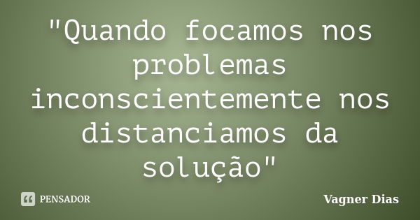 "Quando focamos nos problemas inconscientemente nos distanciamos da solução"... Frase de Vagner Dias.