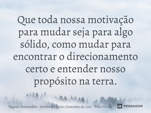 Que toda nossa motivação para mudar seja para algo sólido, como mudar para encontrar o direcionamento certo e entender nosso propósito na terra.... Frase de Vagner Fernandes - trecho do Livro: Caminho da Luz - Vida Cristã.