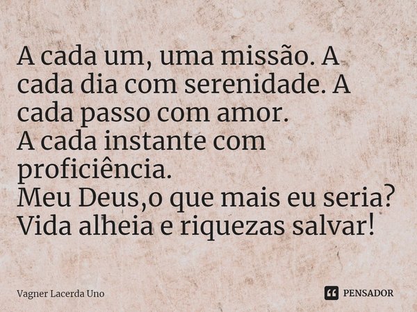 ⁠A cada um, uma missão. A cada dia com serenidade. A cada passo com amor.
A cada instante com proficiência.
Meu Deus,o que mais eu seria?
Vida alheia e riquezas... Frase de Vagner Lacerda Uno.