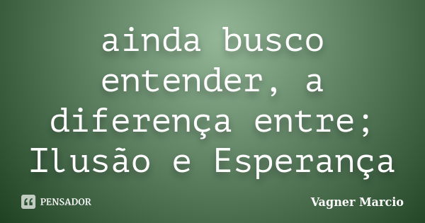 ainda busco entender, a diferença entre; Ilusão e Esperança... Frase de Vagner Marcio.