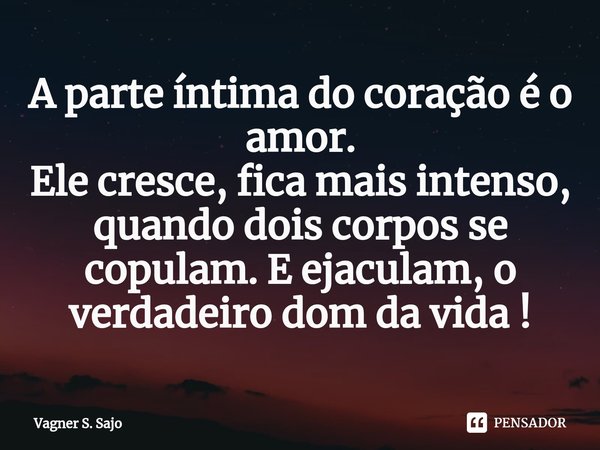 ⁠A parte íntima do coração é o amor. Ele cresce, fica mais intenso, quando dois corpos se copulam. E ejaculam, o verdadeiro dom da vida !... Frase de Vagner S. Sajo.