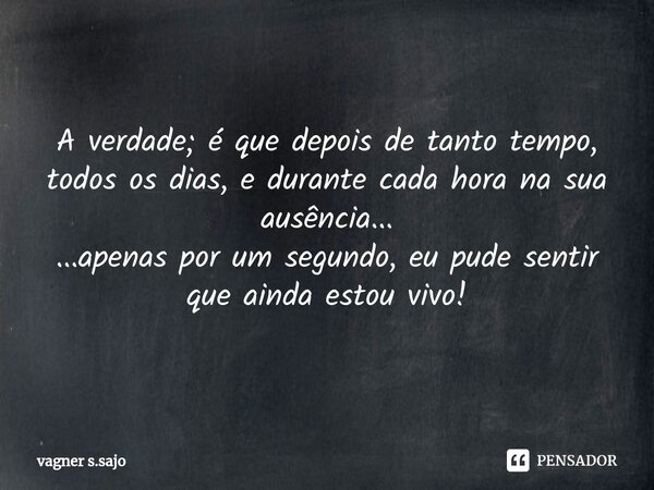 ⁠A verdade; é que depois de tanto tempo, todos os dias, e durante cada hora na sua ausência... ...apenas por um segundo, eu pude sentir que ainda estou vivo!... Frase de Vagner S.Sajo.