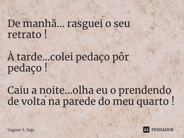 ⁠De manhã... rasguei o seu retrato ! À tarde...colei pedaço pôr pedaço ! Caiu a noite...olha eu o prendendo de volta na parede do meu quarto !... Frase de Vagner S. Sajo.
