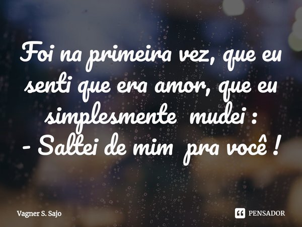 ⁠Foi na primeira vez, que eu senti que era amor, que eu simplesmente mudei : - Saltei de mim pra você !... Frase de Vagner S. Sajo.