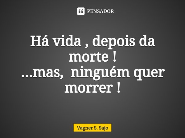 Há vida , depois da morte ! ...mas, ⁠ ninguém quer morrer !... Frase de Vagner S. Sajo.