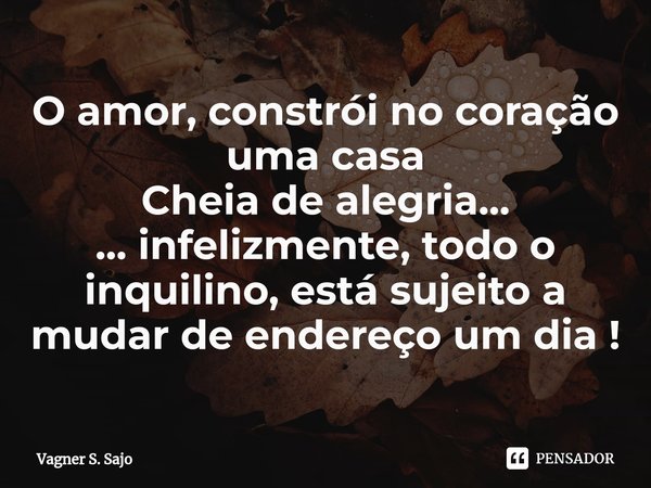 ⁠O amor, constrói no coração uma casa Cheia de alegria... ... infelizmente, todo o inquilino, está sujeito a mudar de endereço um dia !... Frase de Vagner S. Sajo.