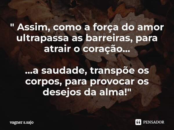 ⁠" Assim, como a força do amor ultrapassa as barreiras, para atrair o coração... ...a saudade, transpõe os corpos, para provocar os desejos da alma! "... Frase de Vagner S.Sajo.