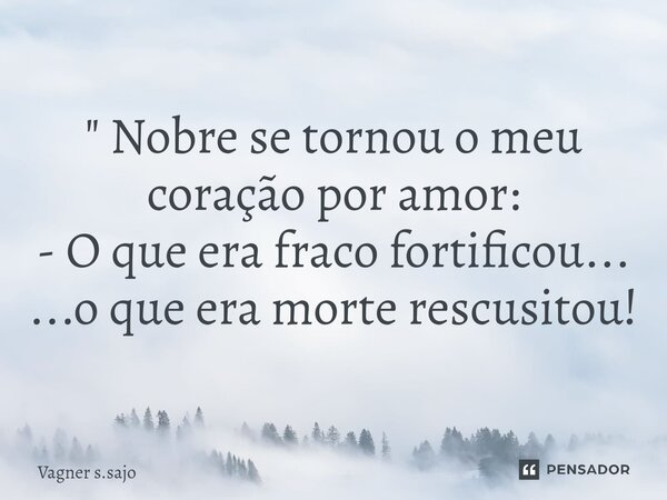 ⁠" Nobre se tornou o meu coração por amor: - O que era fraco fortificou... ...o que era morte rescusitou!... Frase de Vagner S.Sajo.