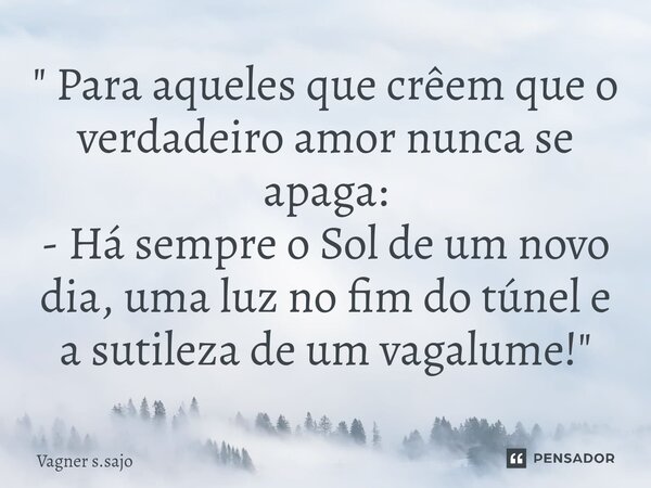 ⁠" Para aqueles que crêem que o verdadeiro amor nunca se apaga: - Há sempre o Sol de um novo dia, uma luz no fim do túnel e a sutileza de um vagalume! &quo... Frase de Vagner S.Sajo.
