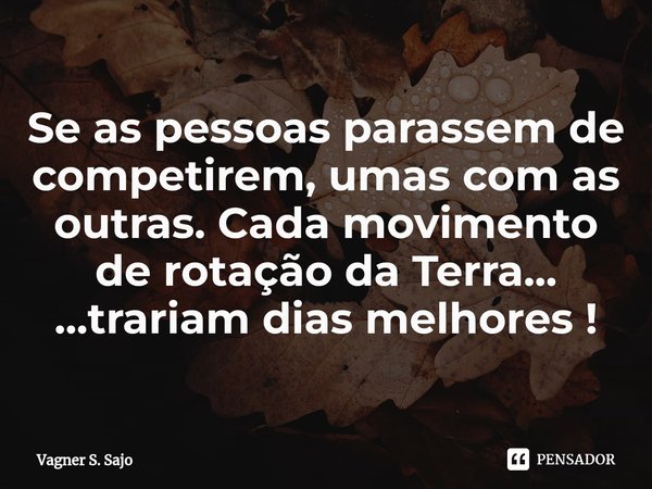 ⁠Se as pessoas parassem de competirem, umas com as outras. Cada movimento de rotação da Terra... ...trariam dias melhores !... Frase de Vagner S. Sajo.