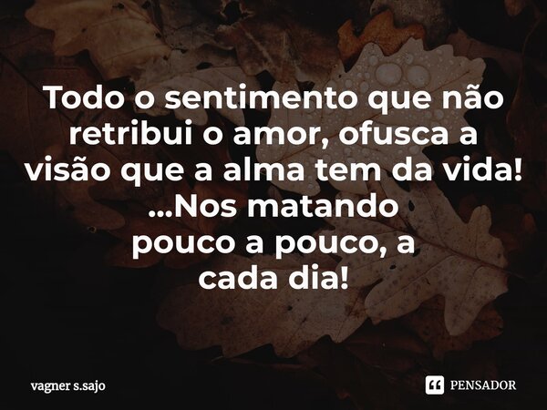 Todo o sentimento que não retribui o amor, ofusca a visão que a alma tem da vida! ...Nos matando pouco a pouco, a cada dia!... Frase de Vagner S.Sajo.