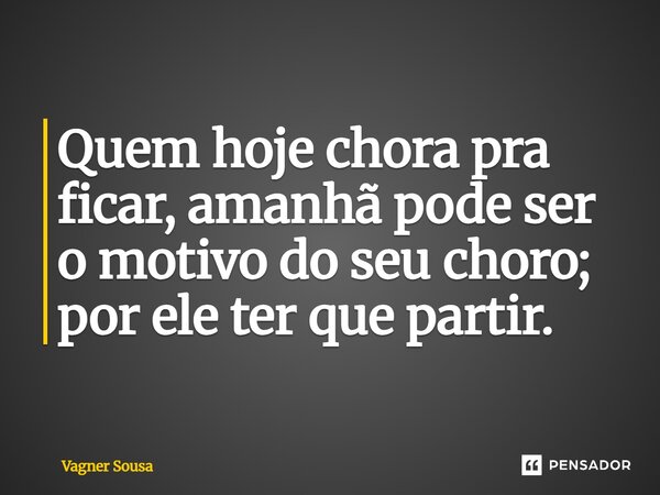 ⁠Quem hoje chora pra ficar, amanhã pode ser o motivo do seu choro; por ele ter que partir.... Frase de Vagner Sousa.