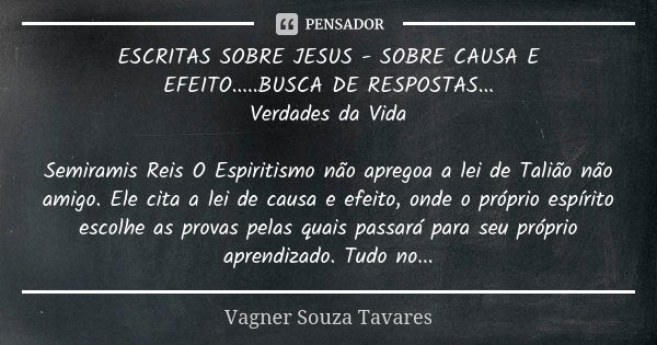 ESCRITAS SOBRE JESUS - SOBRE CAUSA E EFEITO.....BUSCA DE RESPOSTAS... Verdades da Vida Semiramis Reis O Espiritismo não apregoa a lei de Talião não amigo. Ele c... Frase de Vagner Souza Tavares.