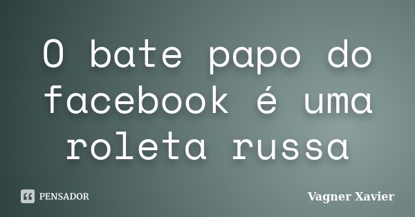 O bate papo do facebook é uma roleta russa... Frase de Vagner Xavier.