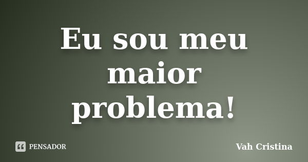 Eu sou meu maior problema!... Frase de Vah Cristina.