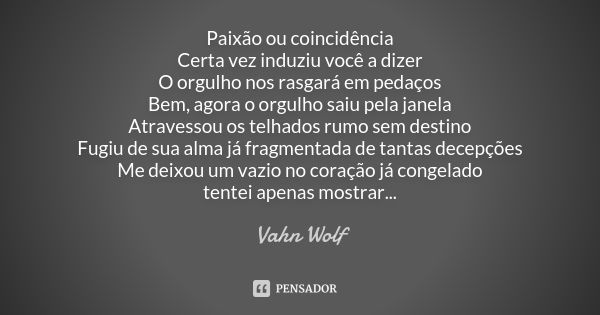 Paixão ou coincidência Certa vez induziu você a dizer O orgulho nos rasgará em pedaços Bem, agora o orgulho saiu pela janela Atravessou os telhados rumo sem des... Frase de Vahn Wolf.