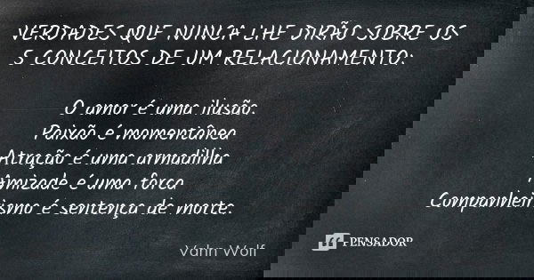 VERDADES QUE NUNCA LHE DIRÃO SOBRE OS 5 CONCEITOS DE UM RELACIONAMENTO: O amor é uma ilusão. Paixão é momentânea Atração é uma armadilha Amizade é uma forca Com... Frase de Vahn Wolf.