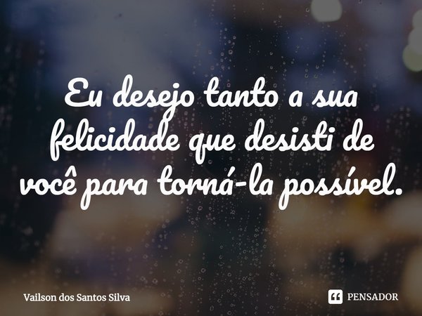 ⁠Eu desejo tanto a sua felicidade que desisti de você para torná-la possível.... Frase de Vailson dos Santos Silva.