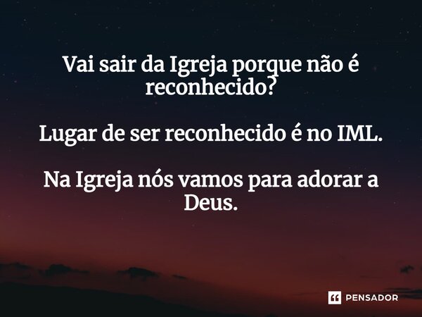 Vai sair da Igreja porque não é reconhecido? Lugar de ser reconhecido é no IML. Na Igreja nós vamos para adorar a Deus. ⁠