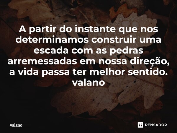 A partir do instante que nos determinamos construir uma escada com as pedras arremessadas em nossa direção, a vida passa ter melhor sentido. valano ⁠... Frase de valano.