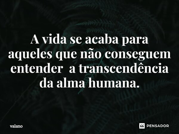 ⁠A vida se acaba para aqueles que não conseguem entender a transcendência da alma humana.... Frase de valano.