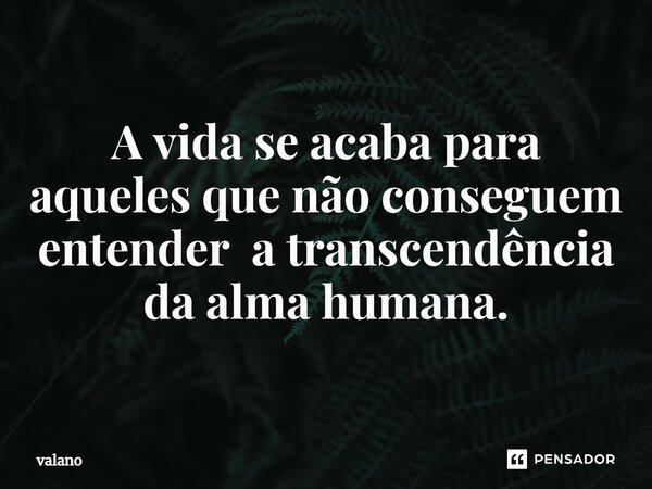 ⁠A vida se acaba para aqueles que não conseguem entender a transcendência da alma humana.... Frase de valano.