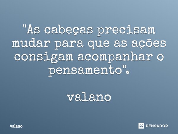 "As cabeças precisam mudar para que as ações consigam acompanhar o pensamento". valano... Frase de valano.